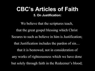 CBC’s Articles of Faith We believe that the scriptures teach, that the great gospel blessing which Christ Secures to such as believe in him is Justification; that Justification includes the pardon of sin… that it is bestowed, not in consideration of any works of righteousness which we have done but solely through faith in the Redeemer’s blood; 5. On Justification: 