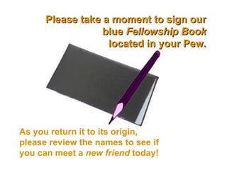 Please take a moment to sign our blue  Fellowship Book located in your Pew. As you return it to its origin, please review the names to see if you can meet a  new friend  today! 