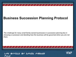 Business Succession Planning Protocol



The challenge for many small family-owned businesses in succession planning lies in
choosing a successor and deciding how the business will be governed when you are not
there.

                                                                          Place logo
                                                                         or logotype
                                                                            here,
                                                                          otherwise
                                                                         delete this.




                                                                               VIDEO
 LAW OFFICE OF DAVID PARKER                                                    BLOG
 PLLC
 