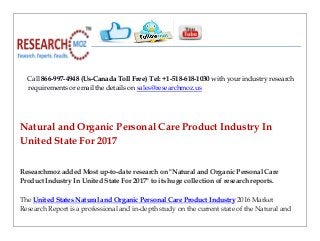 Call 866-997-4948 (Us-Canada Toll Free) Tel: +1-518-618-1030 with your industry research
requirements or email the details on sales@researchmoz.us
Natural and Organic Personal Care Product Industry In
United State For 2017
Researchmoz added Most up-to-date research on "Natural and Organic Personal Care
Product Industry In United State For 2017" to its huge collection of research reports.
The United States Natural and Organic Personal Care Product Industry 2016 Market
Research Report is a professional and in-depth study on the current state of the Natural and
 