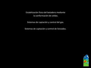 Estabilización física del botadero mediante 
la conformación de celdas. 
Sistemas de captación y control del gas. 
Sistemas de captación y control de lixiviados.  