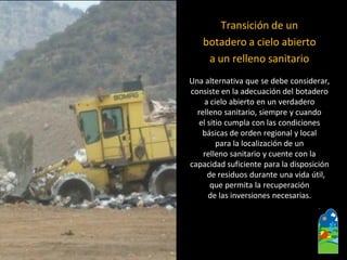 Transición de un 
botadero a cielo abierto 
a un relleno sanitario 
Una alternativa que se debe considerar, 
consiste en la adecuación del botadero 
a cielo abierto en un verdadero 
relleno sanitario, siempre y cuando 
el sitio cumpla con las condiciones 
básicas de orden regional y local 
para la localización de un 
relleno sanitario y cuente con la 
capacidad suficiente para la disposición de residuos durante una vida útil, 
que permita la recuperación 
de las inversiones necesarias.  