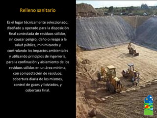 Relleno sanitario 
Es el lugar técnicamente seleccionado, 
diseñado y operado para la disposición 
final controlada de residuos sólidos, 
sin causar peligro, daño o riesgo a la 
salud pública, minimizando y 
controlando los impactos ambientales 
y utilizando principios de ingeniería, 
para la confinación y aislamiento de los 
residuos sólidos en un área mínima, 
con compactación de residuos, 
cobertura diaria de los mismos, 
control de gases y lixiviados, y 
cobertura final.  