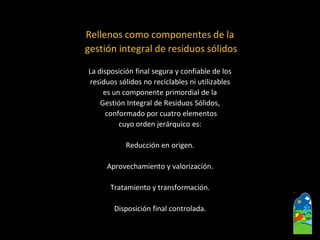 Rellenos como componentes de la 
gestión integral de residuos sólidos 
La disposición final segura y confiable de los 
residuos sólidos no reciclables ni utilizables 
es un componente primordial de la 
Gestión Integral de Residuos Sólidos, 
conformado por cuatro elementos 
cuyo orden jerárquico es: 
Reducción en origen. 
Aprovechamiento y valorización. 
Tratamiento y transformación. 
Disposición final controlada.  