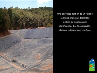 Una adecuada gestión de un relleno 
sanitario implica el desarrollo 
exitoso de las etapas de 
planificación, diseño, operación, 
clausura, adecuación y uso final.  