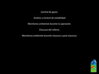 Control de gases. 
Análisis y Control de estabilidad 
Monitoreo ambiental durante la operación. 
Clausura del relleno. 
Monitoreo ambiental durante clausura y post-clausura.  