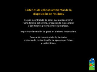 Criterios de calidad ambiental de la 
disposición de residuos 
Escape incontrolado de gases que puedan migrar 
fuera del sitio del relleno, produciendo malos olores 
y condiciones potencialmente peligrosas. 
Impacto de la emisión de gases en el efecto invernadero. 
Generación incontrolada de lixiviados, 
produciendo contaminación de aguas superficiales 
y subterráneas.  