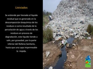 Lixiviados 
Se entiende por lixiviado el líquido 
residual que es generado en la 
descomposición bioquímica de los 
residuos o como resultado de la 
percolación de agua a través de los 
residuos en proceso de 
degradación, este liquido tiende a 
salir, por gravedad, por la parte 
inferior del Relleno Sanitario, 
hasta que una capa impermeable 
lo impida.  