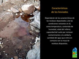 Características 
de los lixiviados 
Dependerán de las características de 
los residuos depositados y de las 
condiciones reinantes en él, 
como temperatura, contenido de 
humedad, edad del relleno, 
capacidad del suelo par remover 
contaminantes y la calidad y 
cantidad del agua que entra en 
contacto con la masa de 
residuos dispuestos.  