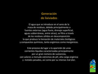 Generación 
de lixiviados 
El agua que se introduce en el seno de la 
masa de residuos, debido principalmente a 
fuentes externas (agua lluvia, drenaje superficial, 
aguas subterráneas, entre otras), se filtra a través 
de los residuos sólidos en descomposición 
lo que produce la lixiviación de materiales biológicos 
y compuestos químicos, tanto orgánicos como inorgánicos. 
Este proceso da lugar a la aparición de unas 
corrientes líquidas caracterizadas principalmente 
por un gran número de sustancias, 
con valores a menudo extremos de pH, alta carga orgánica 
y metales pesados, así como por su intenso mal olor.  