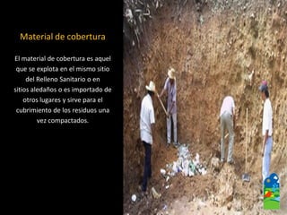Material de cobertura 
El material de cobertura es aquel 
que se explota en el mismo sitio 
del Relleno Sanitario o en 
sitios aledaños o es importado de 
otros lugares y sirve para el 
cubrimiento de los residuos una 
vez compactados.  