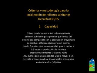 Criterios y metodología para la 
localización de rellenos sanitarios 
Decreto 838/05 
1.Capacidad 
El área donde se ubicará el relleno sanitario, 
debe ser suficiente para permitir que la vida útil 
de este sea compatible con la producción proyectada 
de residuos sólidos a disponer en el mismo, 
dando 0 puntos para una capacidad igual o menor a 
0.5 veces la producción de residuos 
producidos en treinta (30) años, hasta 
200 puntos para una capacidad igual o mayor a 1.5 
veces la producción de residuos sólidos producidos 
en treinta años (30) años  