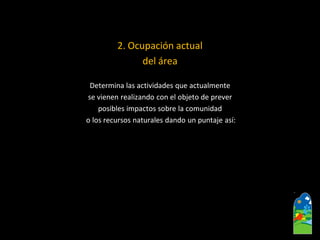 2. Ocupación actual 
del área 
Determina las actividades que actualmente 
se vienen realizando con el objeto de prever 
posibles impactos sobre la comunidad 
o los recursos naturales dando un puntaje así:  