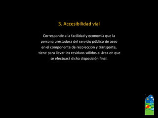 3. Accesibilidad vial 
Corresponde a la facilidad y economía que la 
persona prestadora del servicio público de aseo 
en el componente de recolección y transporte, 
tiene para llevar los residuos sólidos al área en que 
se efectuará dicha disposición final.  