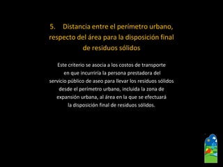5.Distancia entre el perímetro urbano, 
respecto del área para la disposición final 
de residuos sólidos 
Este criterio se asocia a los costos de transporte 
en que incurriría la persona prestadora del 
servicio público de aseo para llevar los residuos sólidos 
desde el perímetro urbano, incluida la zona de 
expansión urbana, al área en la que se efectuará 
la disposición final de residuos sólidos.  