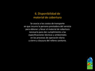 6. Disponibilidad de 
material de cobertura 
Se asocia a los costos de transporte 
en que incurre la persona prestadora del servicio 
para obtener y llevar el material de cobertura 
necesario para dar cumplimiento a las 
especificaciones técnicas y ambientales 
en los procesos de operación diaria 
y cierre y clausura del relleno sanitario.  