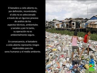 El botadero a cielo abierto es, 
por definición, incontrolado; 
el sitio no es seleccionado 
a través de un riguroso proceso 
de análisis de los 
aspectos técnicos, ambientales 
y sociales y por lo tanto, 
su operación no es 
ambientalmente segura. 
En consecuencia, el botadero 
a cielo abierto representa riesgos 
inadmisibles para los 
seres humanos y el medio ambiente.  
