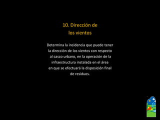 10. Dirección de 
los vientos 
Determina la incidencia que puede tener 
la dirección de los vientos con respecto 
al casco urbano, en la operación de la 
infraestructura instalada en el área 
en que se efectuará la disposición final 
de residuos.  