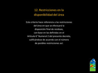 12. Restricciones en la 
disponibilidad del área 
Este criterio hace referencia a las restricciones 
del área en que se efectuará la 
disposición final de residuos, 
con base en las definidas en el 
Artículo 6°Numeral 2 del presente decreto, 
calificándose de acuerdo con el número 
de posibles restricciones así:  