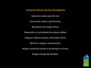 Características de los botaderos 
Selección inadecuada del sitio. 
Carencia de orden y planificación. 
Abundancia de riesgos físicos. 
Disposición no controlada de residuos sólidos. 
Ninguna cobertura diaria, intermedia o final. 
Mínima o ninguna compactación. 
Ningún control de erosión o de drenaje en el sitio. 
Ningún manejo de lixiviados.  
