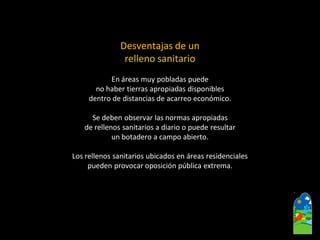 Desventajas de un 
relleno sanitario 
En áreas muy pobladas puede 
no haber tierras apropiadas disponibles 
dentro de distancias de acarreo económico. 
Se deben observar las normas apropiadas 
de rellenos sanitarios a diario o puede resultar 
un botadero a campo abierto. 
Los rellenos sanitarios ubicados en áreas residenciales 
pueden provocar oposición pública extrema.  