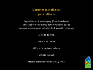 Opciones tecnológicas 
para rellenos 
Según las condiciones topográficas, los rellenos 
sanitarios toman distintas denominaciones que se 
asocian a los principales métodos de disposición como son: 
Método de Área. 
Método de rampa. 
Método de zanja o trinchera. 
Método manual. 
Método combinado entre área y zanja.  