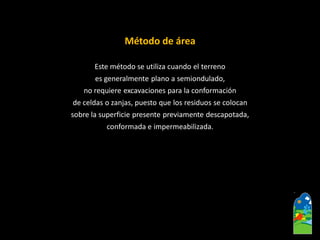 Método de área 
Este método se utiliza cuando el terreno 
es generalmente plano a semiondulado, 
no requiere excavaciones para la conformación 
de celdas o zanjas, puesto que los residuos se colocan 
sobre la superficie presente previamente descapotada, 
conformada e impermeabilizada.  
