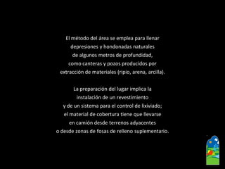 El método del área se emplea para llenar 
depresiones y hondonadas naturales 
de algunos metros de profundidad, 
como canteras y pozos producidos por 
extracción de materiales (ripio, arena, arcilla). 
La preparación del lugar implica la 
instalación de un revestimiento 
y de un sistema para el control de lixiviado; 
el material de cobertura tiene que llevarse 
en camión desde terrenos adyacentes 
o desde zonas de fosas de relleno suplementario.  