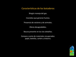 Características de los botaderos 
Ningún manejo del gas. 
Incendios que generan humos. 
Presencia de vectores y de animales. 
Olores desagradables. 
Basura presente en las vías aledañas. 
Compra y venta de materiales recuperados: 
papel, botellas, cartón y chatarra.  
