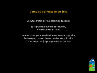 Ventajas del método de área 
Se evitan malos olores en las inmediaciones. 
Se impide la presencia de roedores, 
moscas y otros insectos. 
Permite la recuperación de terrenos antes marginados, 
los terrenos, una vez llenos, pueden ser utilizados 
como campos de juego o parques recreativos.  