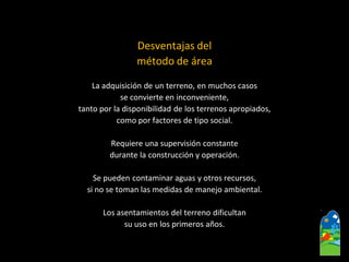 Desventajas del 
método de área 
La adquisición de un terreno, en muchos casos 
se convierte en inconveniente, 
tanto por la disponibilidad de los terrenos apropiados, 
como por factores de tipo social. 
Requiere una supervisión constante 
durante la construcción y operación. 
Se pueden contaminar aguas y otros recursos, 
si no se toman las medidas de manejo ambiental. 
Los asentamientos del terreno dificultan 
su uso en los primeros años.  