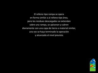 El relleno tipo rampa se opera 
en forma similar a al relleno tipo área, 
pero los residuos descargados se extienden 
sobre una rampa, se apisonan y cubren 
diariamente con una capa de tierra o material similar, 
una vez se haya terminado la operación 
y alcanzado el nivel previsto.  