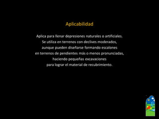 Aplicabilidad 
Aplica para llenar depresiones naturales o artificiales. 
Se utiliza en terrenos con declives moderados, 
aunque pueden diseñarse formando escalones 
en terrenos de pendientes más o menos pronunciadas, 
haciendo pequeñas excavaciones 
para lograr el material de recubrimiento.  