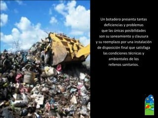 Un botadero presenta tantas 
deficiencias y problemas 
que las únicas posibilidades 
son su saneamiento y clausura 
y su reemplazo por una instalación 
de disposición final que satisfaga 
las condiciones técnicas y 
ambientales de los 
rellenos sanitarios.  
