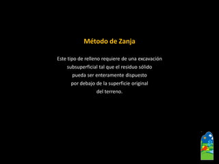 Método de Zanja 
Este tipo de relleno requiere de una excavación 
subsuperficialtal que el residuo sólido 
pueda ser enteramente dispuesto 
por debajo de la superficie original 
del terreno.  