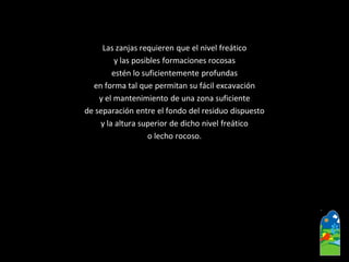 Las zanjas requieren que el nivel freático 
y las posibles formaciones rocosas 
estén lo suficientemente profundas 
en forma tal que permitan su fácil excavación 
y el mantenimiento de una zona suficiente 
de separación entre el fondo del residuo dispuesto 
y la altura superior de dicho nivel freático 
o lecho rocoso.  