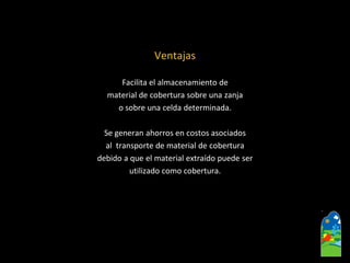 Ventajas 
Facilita el almacenamiento de 
material de cobertura sobre una zanja 
o sobre una celda determinada. 
Se generan ahorros en costos asociados 
al transporte de material de cobertura 
debido a que el material extraído puede ser 
utilizado como cobertura.  