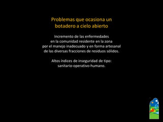 Problemas que ocasiona un 
botadero a cielo abierto 
Incremento de las enfermedades 
en la comunidad residente en la zona 
por el manejo inadecuado y en forma artesanal 
de las diversas fracciones de residuos sólidos. 
Altos índices de inseguridad de tipo: 
sanitario-operativo-humano.  