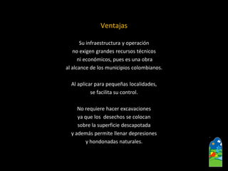 Ventajas 
Su infraestructura y operación 
no exigen grandes recursos técnicos 
ni económicos, pues es una obra 
al alcance de los municipios colombianos. 
Al aplicar para pequeñas localidades, 
se facilita su control. 
No requiere hacer excavaciones 
ya que los desechos se colocan 
sobre la superficie descapotada 
y además permite llenar depresiones 
y hondonadas naturales.  