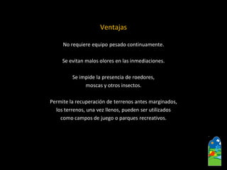 Ventajas 
No requiere equipo pesado continuamente. 
Se evitan malos olores en las inmediaciones. 
Se impide la presencia de roedores, 
moscas y otros insectos. 
Permite la recuperación de terrenos antes marginados, 
los terrenos, una vez llenos, pueden ser utilizados 
como campos de juego o parques recreativos.  