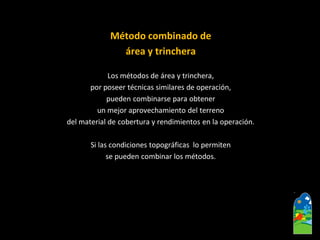 Método combinado de 
área y trinchera 
Los métodos de área y trinchera, 
por poseer técnicas similares de operación, 
pueden combinarse para obtener 
un mejor aprovechamiento del terreno 
del material de cobertura y rendimientos en la operación. 
Si las condiciones topográficas lo permiten 
se pueden combinar los métodos.  