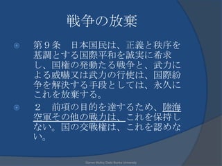 戦争の放棄
   第９条 日本国民は、正義と秩序を
    基調とする国際平和を誠実に希求
    し、国権の発動たる戦争と、武力に
    よる威嚇又は武力の行使は、国際紛
    争を解決する手段としては、永久に
    これを放棄する。
   ２ 前項の目的を達するため、陸海
    空軍その他の戦力は、これを保持し
    ない。国の交戦権は、これを認めな
    い。

         Garren Mulloy Daito Bunka University
 