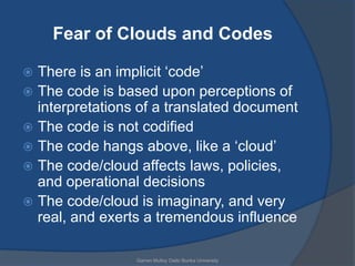 Fear of Clouds and Codes

 There is an implicit „code‟
 The code is based upon perceptions of
  interpretations of a translated document
 The code is not codified
 The code hangs above, like a „cloud‟
 The code/cloud affects laws, policies,
  and operational decisions
 The code/cloud is imaginary, and very
  real, and exerts a tremendous influence

                 Garren Mulloy Daito Bunka University
 