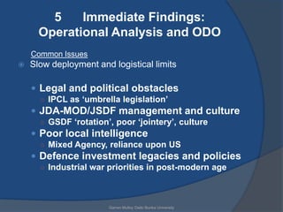 5    Immediate Findings:
      Operational Analysis and ODO
    Common Issues
   Slow deployment and logistical limits

     Legal and political obstacles
      ○ IPCL as ‘umbrella legislation’
     JDA-MOD/JSDF management and culture
      ○ GSDF ‘rotation’, poor ‘jointery’, culture
     Poor local intelligence
      ○ Mixed Agency, reliance upon US
     Defence investment legacies and policies
      ○ Industrial war priorities in post-modern age




                       Garren Mulloy Daito Bunka University
 