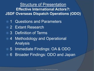 Structure of Presentation
     Effective International Actors?:
JSDF Overseas Dispatch Operations (ODO)

1  Questions and Parameters
2  Extant Research
3  Definition of Terms
4  Methodology and Operational
    Analysis
 5 Immediate Findings: OA & ODO
 6 Broader Findings: ODO and Japan



               Garren Mulloy Daito Bunka University
 