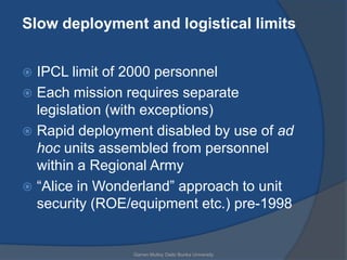Slow deployment and logistical limits


 IPCL limit of 2000 personnel
 Each mission requires separate
  legislation (with exceptions)
 Rapid deployment disabled by use of ad
  hoc units assembled from personnel
  within a Regional Army
 “Alice in Wonderland” approach to unit
  security (ROE/equipment etc.) pre-1998


                Garren Mulloy Daito Bunka University
 