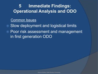 5    Immediate Findings:
     Operational Analysis and ODO
    Common Issues
 Slow deployment and logistical limits
 Poor risk assessment and management
  in first generation ODO




                    Garren Mulloy Daito Bunka University
 