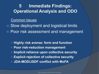 5    Immediate Findings:
     Operational Analysis and ODO
    Common Issues
 Slow deployment and logistical limits
 Poor risk assessment and management


     Highly risk averse: form and function
     Poor risk-reduction management
     Implicit reliance upon collective security
     Explicit rejection of collective security
     JDA-MOD/JSDF conflict with MoFA


                      Garren Mulloy Daito Bunka University
 