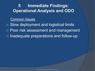 5    Immediate Findings:
     Operational Analysis and ODO
    Common Issues
 Slow deployment and logistical limits
 Poor risk assessment and management
 Inadequate preparations and follow-up




                    Garren Mulloy Daito Bunka University
 