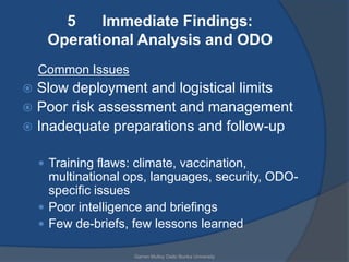 5    Immediate Findings:
     Operational Analysis and ODO
    Common Issues
 Slow deployment and logistical limits
 Poor risk assessment and management
 Inadequate preparations and follow-up


     Training flaws: climate, vaccination,
      multinational ops, languages, security, ODO-
      specific issues
     Poor intelligence and briefings
     Few de-briefs, few lessons learned

                      Garren Mulloy Daito Bunka University
 